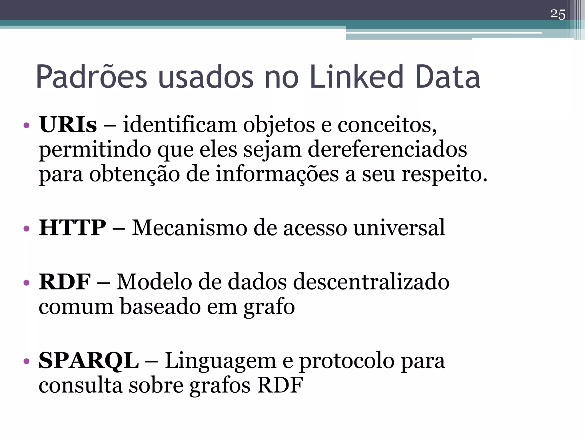 25



 Padrões usados no Linked Data
• URIs – identificam objetos e conceitos,
  permitindo que eles sejam dereferenciados
  para obtenção de informações a seu respeito.

• HTTP – Mecanismo de acesso universal

• RDF – Modelo de dados descentralizado
  comum baseado em grafo

• SPARQL – Linguagem e protocolo para
  consulta sobre grafos RDF
 