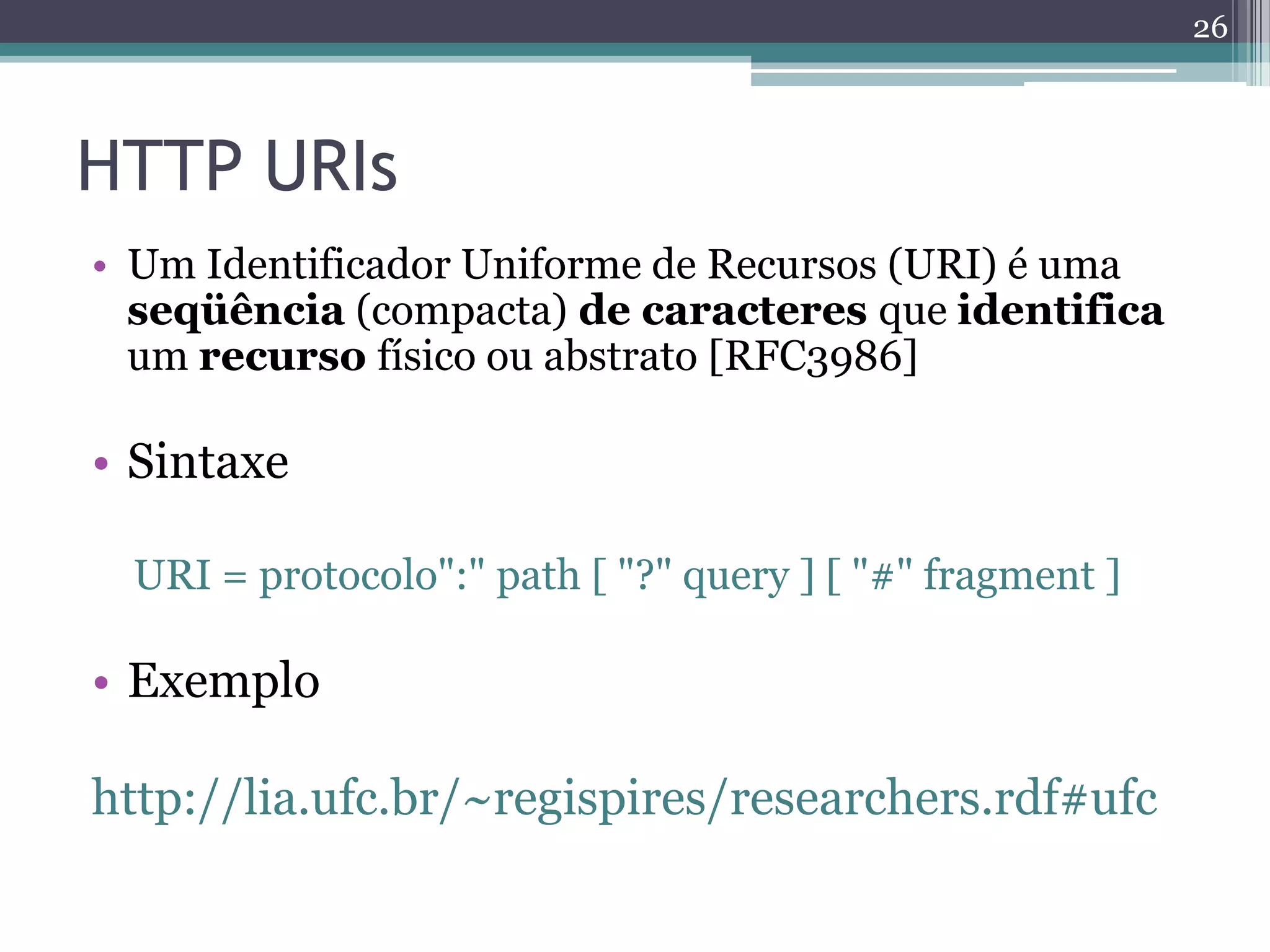 26



HTTP URIs
• Um Identificador Uniforme de Recursos (URI) é uma
  seqüência (compacta) de caracteres que identifica
  um recurso físico ou abstrato [RFC3986]

• Sintaxe

 URI = protocolo":" path [ "?" query ] [ "#" fragment ]

• Exemplo

http://lia.ufc.br/~regispires/researchers.rdf#ufc
 