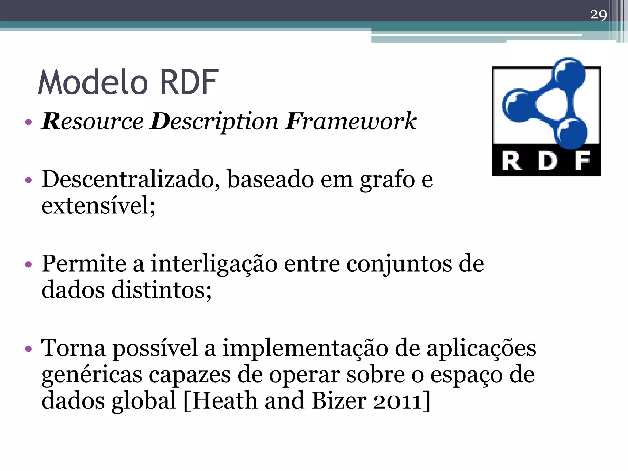 29



 Modelo RDF
• Resource Description Framework

• Descentralizado, baseado em grafo e
  extensível;

• Permite a interligação entre conjuntos de
  dados distintos;

• Torna possível a implementação de aplicações
  genéricas capazes de operar sobre o espaço de
  dados global [Heath and Bizer 2011]
 