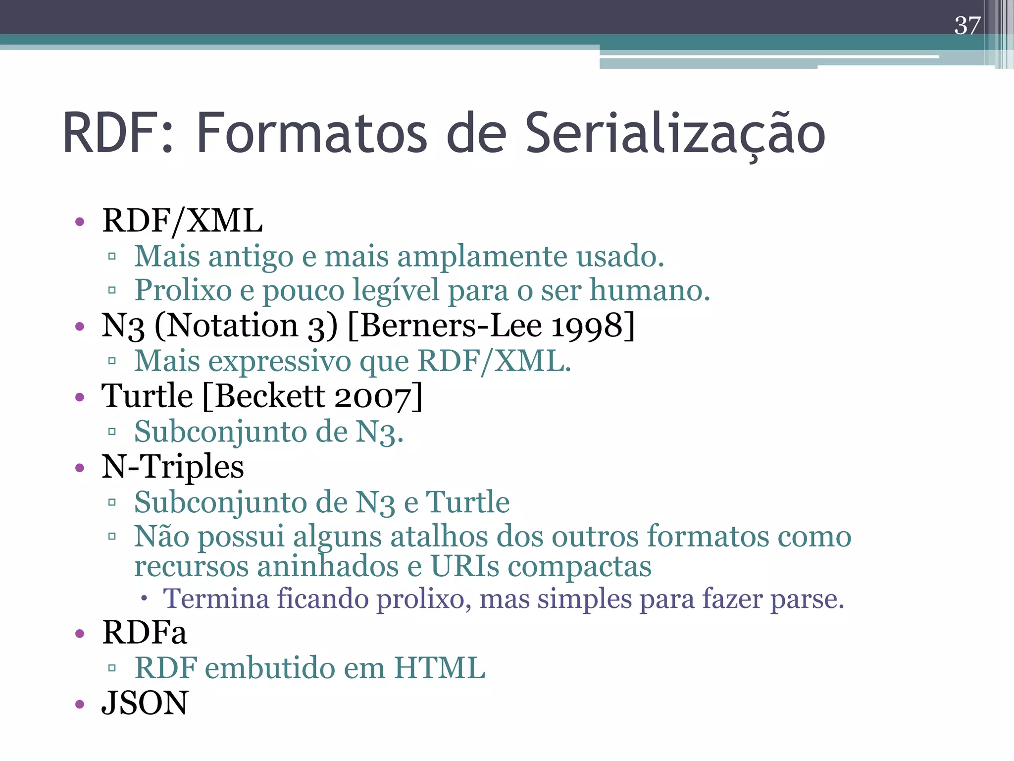 37



RDF: Formatos de Serialização
• RDF/XML
  ▫ Mais antigo e mais amplamente usado.
  ▫ Prolixo e pouco legível para o ser humano.
• N3 (Notation 3) [Berners-Lee 1998]
  ▫ Mais expressivo que RDF/XML.
• Turtle [Beckett 2007]
  ▫ Subconjunto de N3.
• N-Triples
  ▫ Subconjunto de N3 e Turtle
  ▫ Não possui alguns atalhos dos outros formatos como
    recursos aninhados e URIs compactas
     Termina ficando prolixo, mas simples para fazer parse.
• RDFa
  ▫ RDF embutido em HTML
• JSON
 
