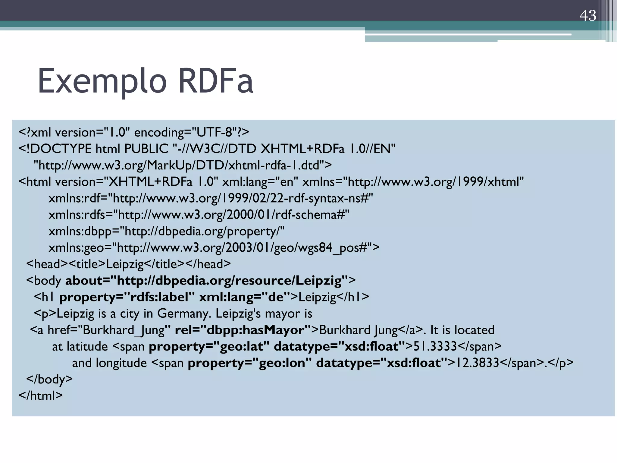 43



   Exemplo RDFa
<?xml version="1.0" encoding="UTF-8"?>
<!DOCTYPE html PUBLIC "-//W3C//DTD XHTML+RDFa 1.0//EN"
   "http://www.w3.org/MarkUp/DTD/xhtml-rdfa-1.dtd">
<html version="XHTML+RDFa 1.0" xml:lang="en" xmlns="http://www.w3.org/1999/xhtml"
      xmlns:rdf="http://www.w3.org/1999/02/22-rdf-syntax-ns#"
      xmlns:rdfs="http://www.w3.org/2000/01/rdf-schema#"
      xmlns:dbpp="http://dbpedia.org/property/"
      xmlns:geo="http://www.w3.org/2003/01/geo/wgs84_pos#">
 <head><title>Leipzig</title></head>
 <body about="http://dbpedia.org/resource/Leipzig">
   <h1 property="rdfs:label" xml:lang="de">Leipzig</h1>
   <p>Leipzig is a city in Germany. Leipzig's mayor is
  <a href="Burkhard_Jung" rel="dbpp:hasMayor">Burkhard Jung</a>. It is located
       at latitude <span property="geo:lat" datatype="xsd:float">51.3333</span>
           and longitude <span property="geo:lon" datatype="xsd:float">12.3833</span>.</p>
 </body>
</html>
 