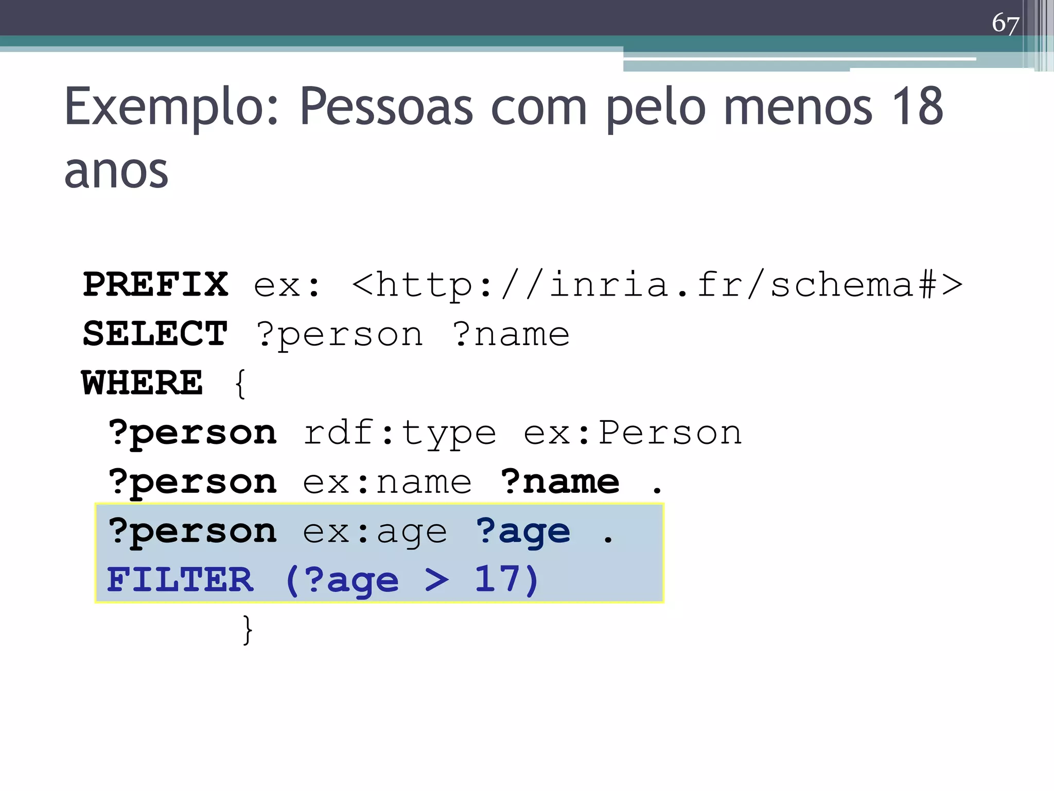 67


Exemplo: Pessoas com pelo menos 18
anos

PREFIX ex: <http://inria.fr/schema#>
SELECT ?person ?name
WHERE {
 ?person rdf:type ex:Person
 ?person ex:name ?name .
 ?person ex:age ?age .
 FILTER (?age > 17)
      }
 