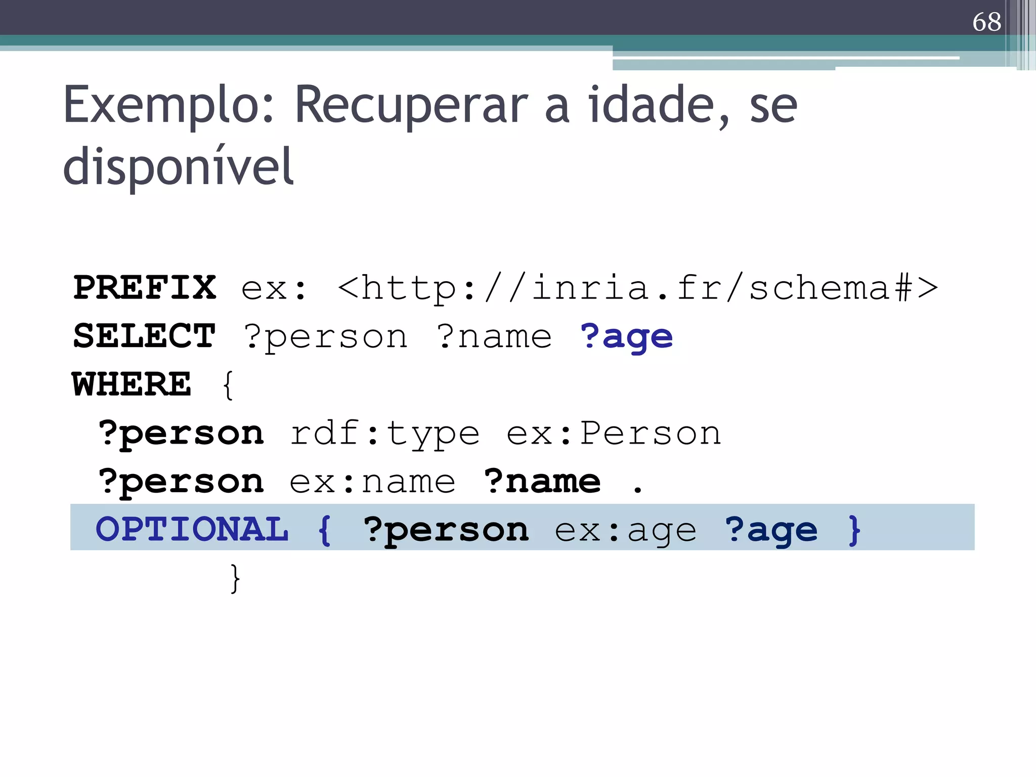 68


Exemplo: Recuperar a idade, se
disponível

PREFIX ex: <http://inria.fr/schema#>
SELECT ?person ?name ?age
WHERE {
 ?person rdf:type ex:Person
 ?person ex:name ?name .
 OPTIONAL { ?person ex:age ?age }
      }
 