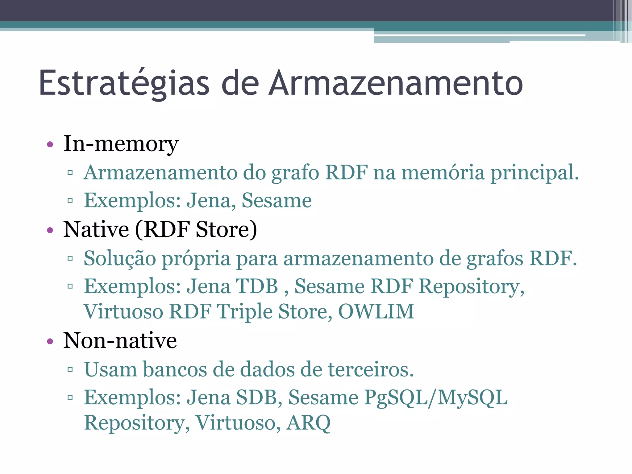 Estratégias de Armazenamento
• In-memory
 ▫ Armazenamento do grafo RDF na memória principal.
 ▫ Exemplos: Jena, Sesame
• Native (RDF Store)
 ▫ Solução própria para armazenamento de grafos RDF.
 ▫ Exemplos: Jena TDB , Sesame RDF Repository,
   Virtuoso RDF Triple Store, OWLIM
• Non-native
 ▫ Usam bancos de dados de terceiros.
 ▫ Exemplos: Jena SDB, Sesame PgSQL/MySQL
   Repository, Virtuoso, ARQ
 