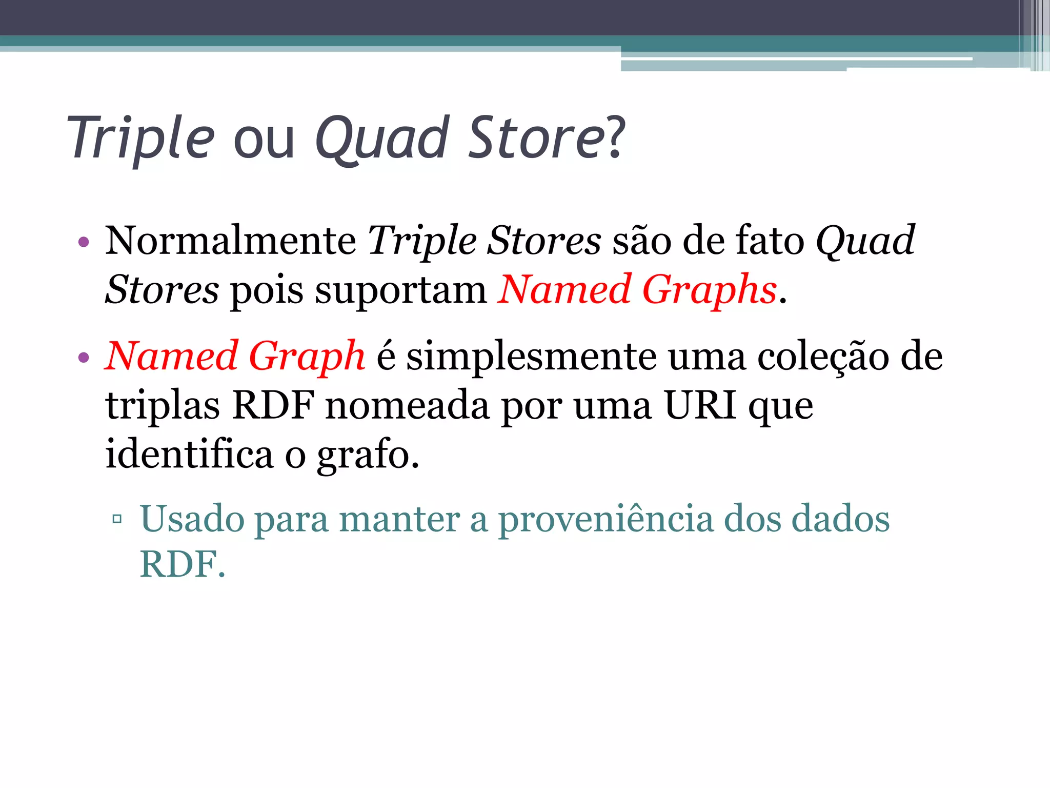 Triple ou Quad Store?
• Normalmente Triple Stores são de fato Quad
  Stores pois suportam Named Graphs.
• Named Graph é simplesmente uma coleção de
  triplas RDF nomeada por uma URI que
  identifica o grafo.
 ▫ Usado para manter a proveniência dos dados
   RDF.
 