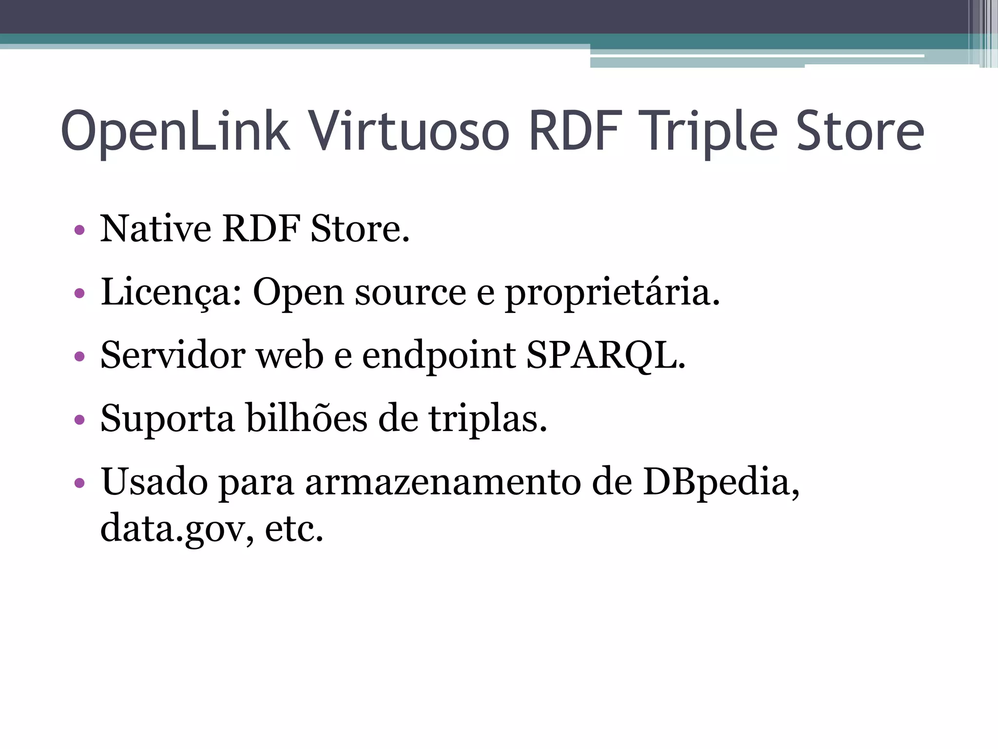 OpenLink Virtuoso RDF Triple Store
• Native RDF Store.
• Licença: Open source e proprietária.
• Servidor web e endpoint SPARQL.
• Suporta bilhões de triplas.
• Usado para armazenamento de DBpedia,
  data.gov, etc.
 