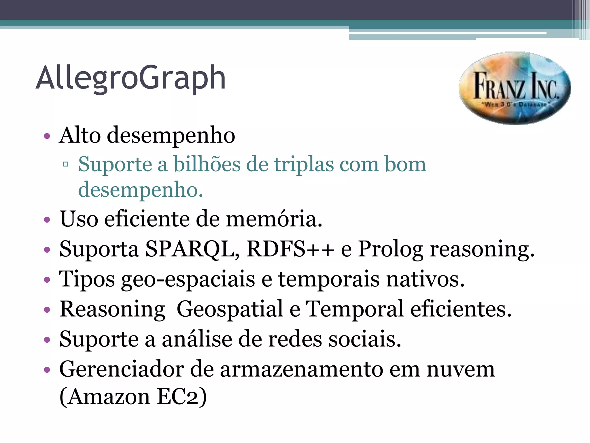 AllegroGraph
• Alto desempenho
    ▫ Suporte a bilhões de triplas com bom
      desempenho.
•   Uso eficiente de memória.
•   Suporta SPARQL, RDFS++ e Prolog reasoning.
•   Tipos geo-espaciais e temporais nativos.
•   Reasoning Geospatial e Temporal eficientes.
•   Suporte a análise de redes sociais.
•   Gerenciador de armazenamento em nuvem
    (Amazon EC2)
 