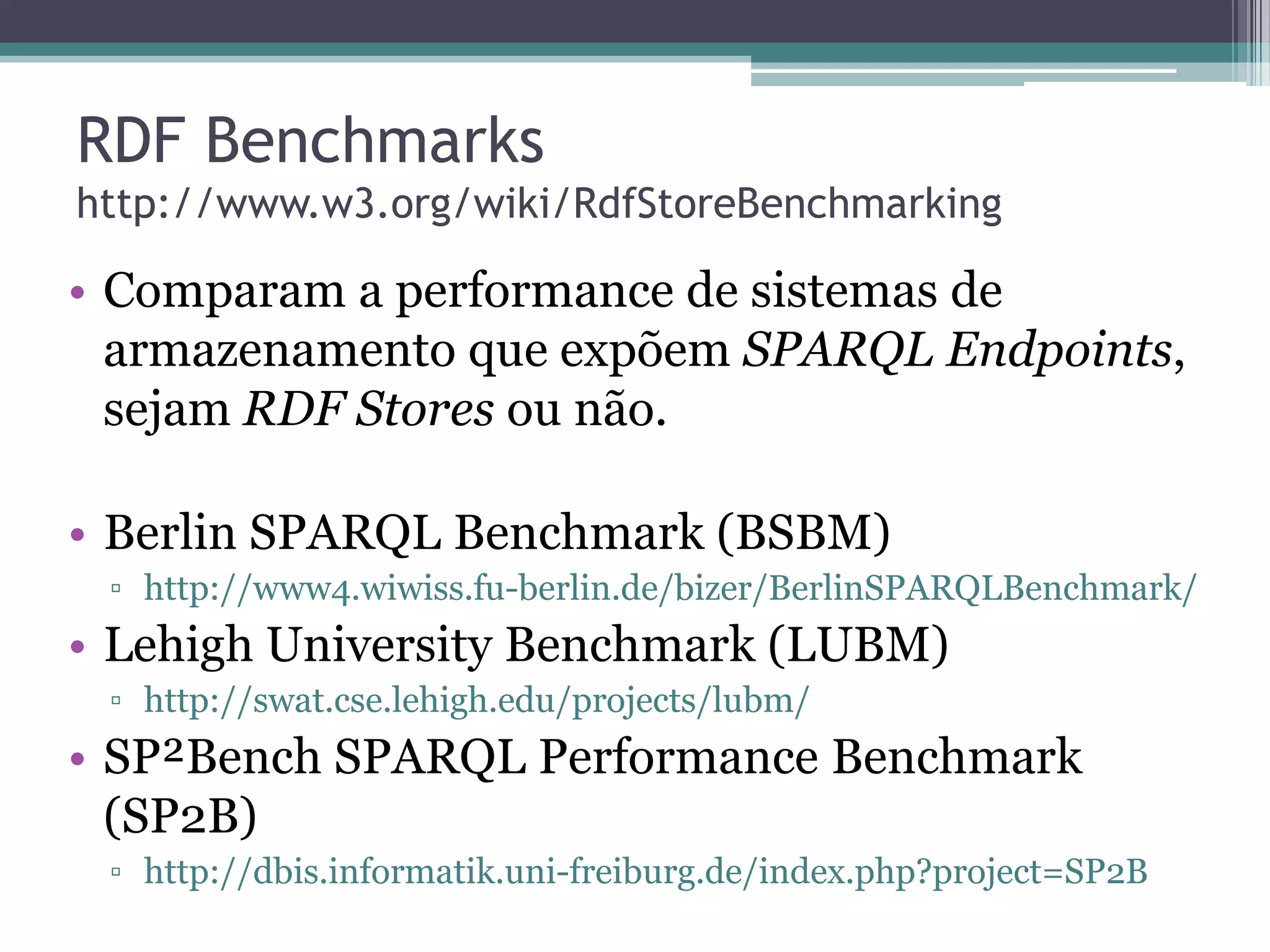 RDF Benchmarks
http://www.w3.org/wiki/RdfStoreBenchmarking

• Comparam a performance de sistemas de
  armazenamento que expõem SPARQL Endpoints,
  sejam RDF Stores ou não.

• Berlin SPARQL Benchmark (BSBM)
 ▫ http://www4.wiwiss.fu-berlin.de/bizer/BerlinSPARQLBenchmark/
• Lehigh University Benchmark (LUBM)
 ▫ http://swat.cse.lehigh.edu/projects/lubm/
• SP²Bench SPARQL Performance Benchmark
  (SP2B)
 ▫ http://dbis.informatik.uni-freiburg.de/index.php?project=SP2B
 