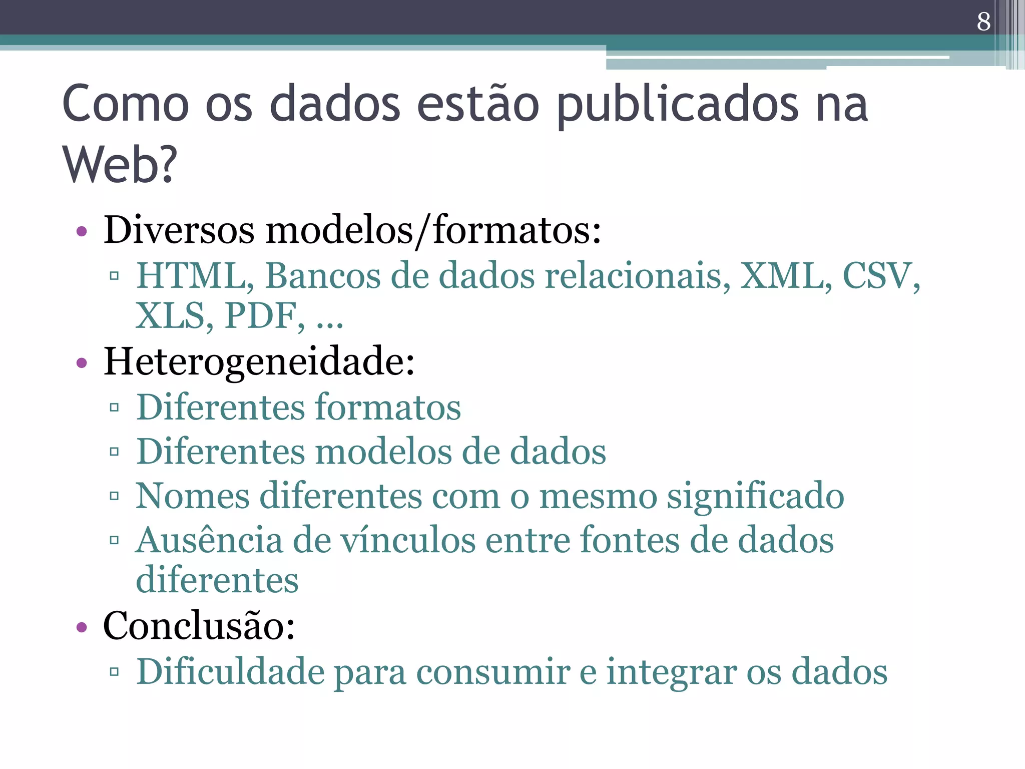 8


Como os dados estão publicados na
Web?
• Diversos modelos/formatos:
 ▫ HTML, Bancos de dados relacionais, XML, CSV,
   XLS, PDF, ...
• Heterogeneidade:
 ▫   Diferentes formatos
 ▫   Diferentes modelos de dados
 ▫   Nomes diferentes com o mesmo significado
 ▫   Ausência de vínculos entre fontes de dados
     diferentes
• Conclusão:
 ▫ Dificuldade para consumir e integrar os dados
 