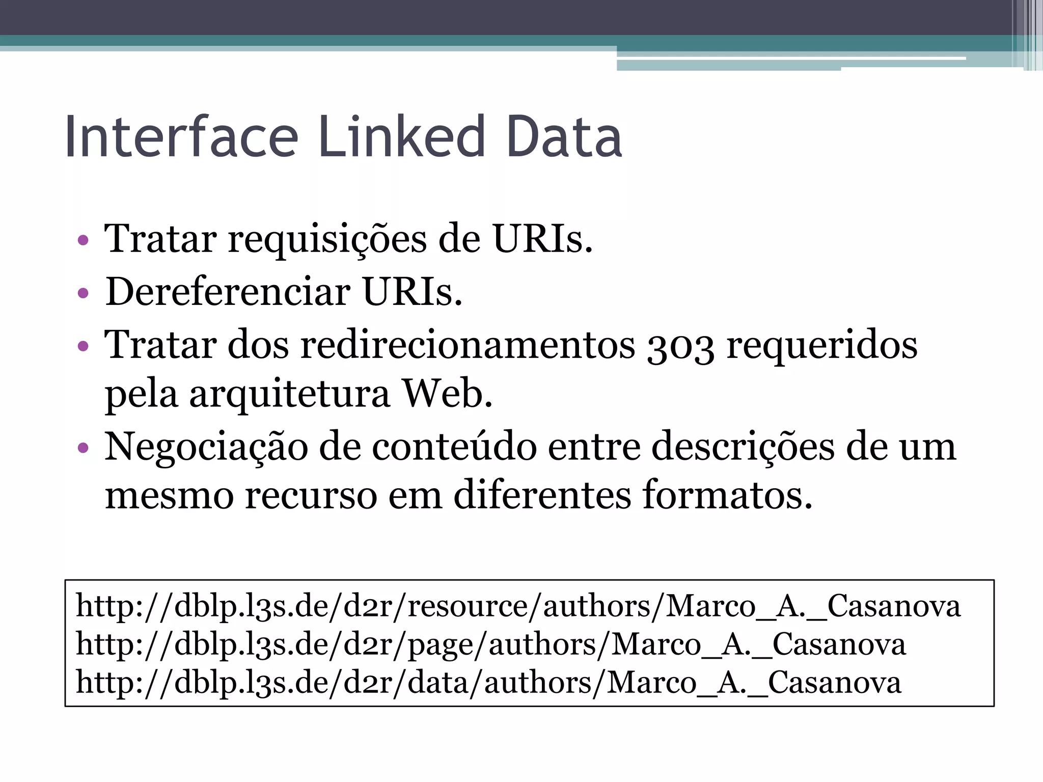 Interface Linked Data
• Tratar requisições de URIs.
• Dereferenciar URIs.
• Tratar dos redirecionamentos 303 requeridos
  pela arquitetura Web.
• Negociação de conteúdo entre descrições de um
  mesmo recurso em diferentes formatos.

http://dblp.l3s.de/d2r/resource/authors/Marco_A._Casanova
http://dblp.l3s.de/d2r/page/authors/Marco_A._Casanova
http://dblp.l3s.de/d2r/data/authors/Marco_A._Casanova
 