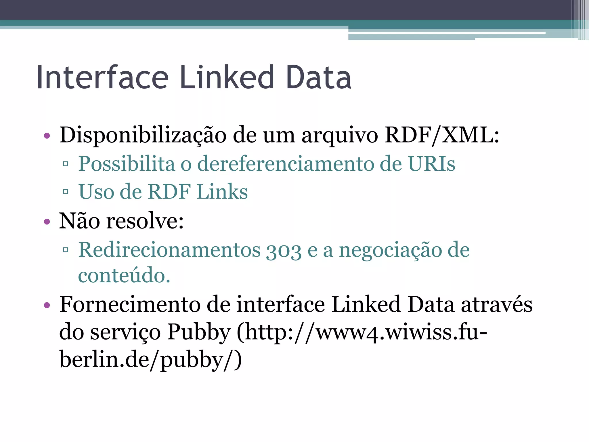 Interface Linked Data
• Disponibilização de um arquivo RDF/XML:
 ▫ Possibilita o dereferenciamento de URIs
 ▫ Uso de RDF Links
• Não resolve:
 ▫ Redirecionamentos 303 e a negociação de
   conteúdo.
• Fornecimento de interface Linked Data através
  do serviço Pubby (http://www4.wiwiss.fu-
  berlin.de/pubby/)
 