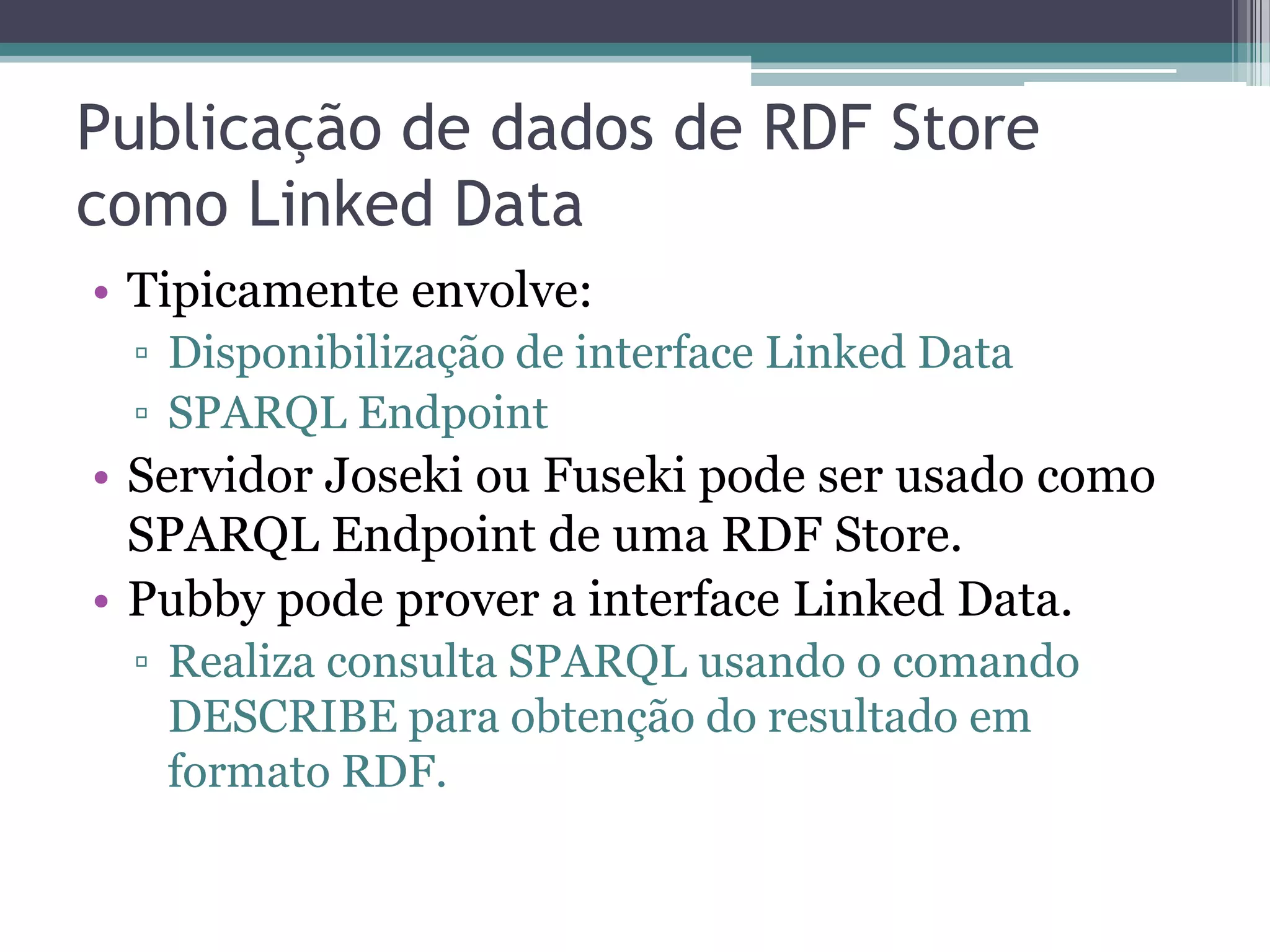 Publicação de dados de RDF Store
como Linked Data
• Tipicamente envolve:
 ▫ Disponibilização de interface Linked Data
 ▫ SPARQL Endpoint
• Servidor Joseki ou Fuseki pode ser usado como
  SPARQL Endpoint de uma RDF Store.
• Pubby pode prover a interface Linked Data.
 ▫ Realiza consulta SPARQL usando o comando
   DESCRIBE para obtenção do resultado em
   formato RDF.
 