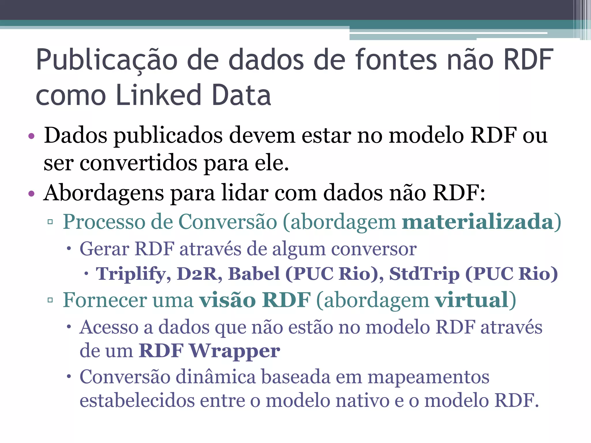 Publicação de dados de fontes não RDF
como Linked Data
• Dados publicados devem estar no modelo RDF ou
  ser convertidos para ele.
• Abordagens para lidar com dados não RDF:
 ▫ Processo de Conversão (abordagem materializada)
    Gerar RDF através de algum conversor
      Triplify, D2R, Babel (PUC Rio), StdTrip (PUC Rio)
 ▫ Fornecer uma visão RDF (abordagem virtual)
    Acesso a dados que não estão no modelo RDF através
     de um RDF Wrapper
    Conversão dinâmica baseada em mapeamentos
     estabelecidos entre o modelo nativo e o modelo RDF.
 