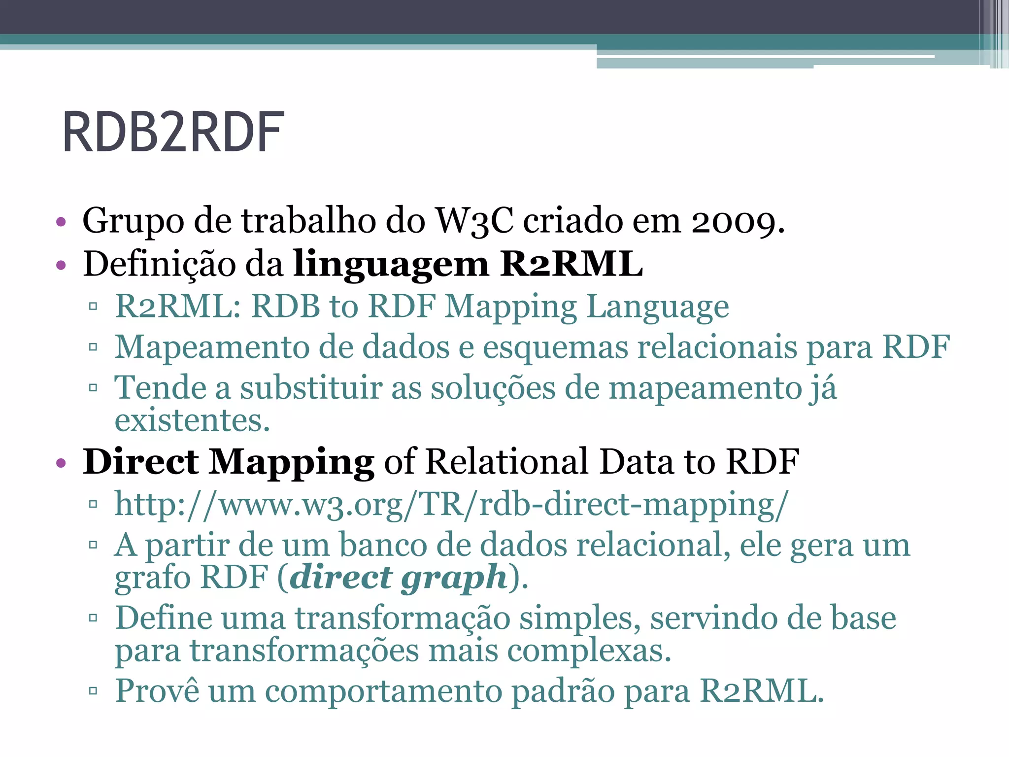 RDB2RDF
• Grupo de trabalho do W3C criado em 2009.
• Definição da linguagem R2RML
 ▫ R2RML: RDB to RDF Mapping Language
 ▫ Mapeamento de dados e esquemas relacionais para RDF
 ▫ Tende a substituir as soluções de mapeamento já
   existentes.
• Direct Mapping of Relational Data to RDF
 ▫ http://www.w3.org/TR/rdb-direct-mapping/
 ▫ A partir de um banco de dados relacional, ele gera um
   grafo RDF (direct graph).
 ▫ Define uma transformação simples, servindo de base
   para transformações mais complexas.
 ▫ Provê um comportamento padrão para R2RML.
 