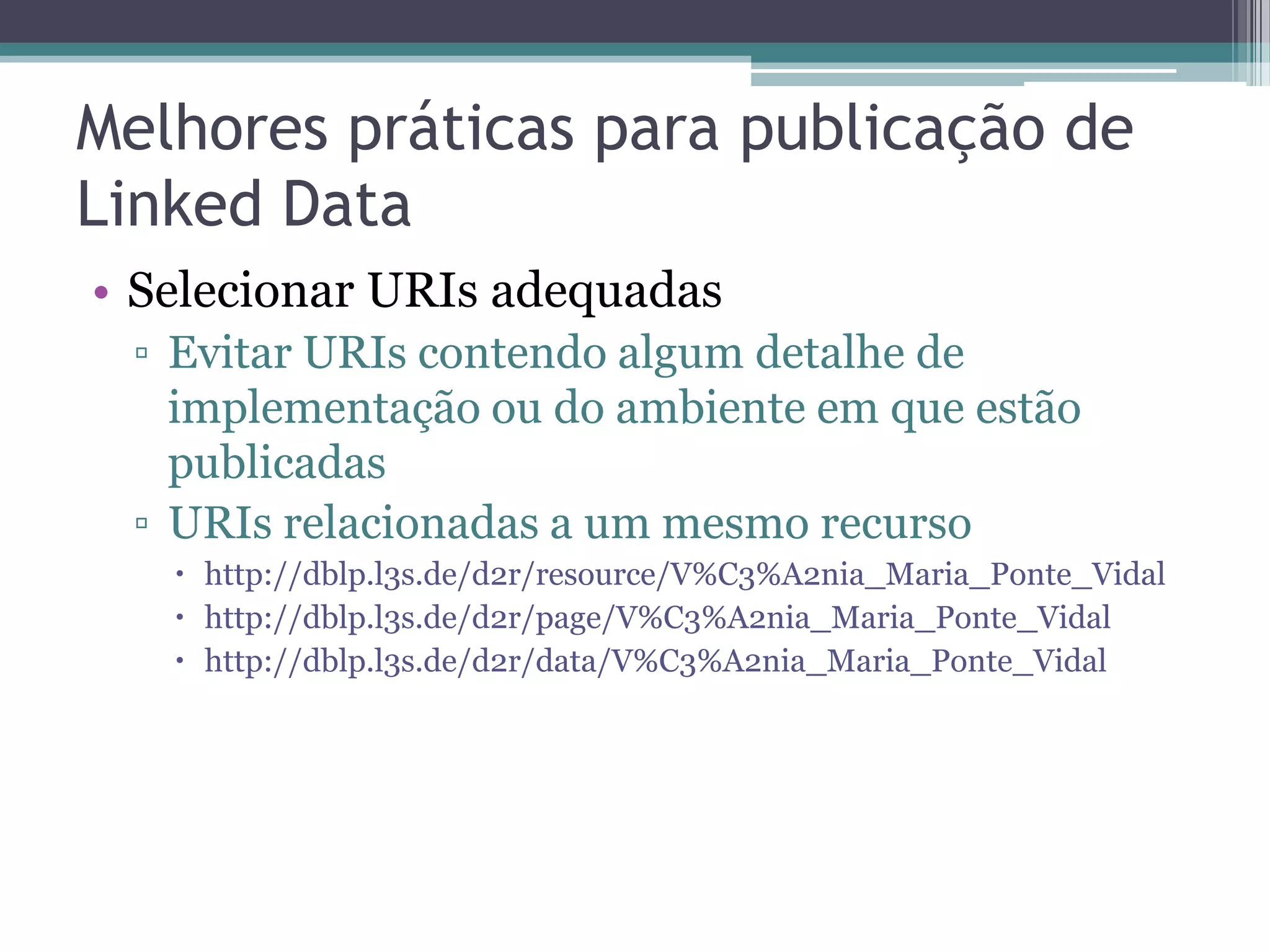 Melhores práticas para publicação de
Linked Data
• Selecionar URIs adequadas
 ▫ Evitar URIs contendo algum detalhe de
   implementação ou do ambiente em que estão
   publicadas
 ▫ URIs relacionadas a um mesmo recurso
    http://dblp.l3s.de/d2r/resource/V%C3%A2nia_Maria_Ponte_Vidal
    http://dblp.l3s.de/d2r/page/V%C3%A2nia_Maria_Ponte_Vidal
    http://dblp.l3s.de/d2r/data/V%C3%A2nia_Maria_Ponte_Vidal
 