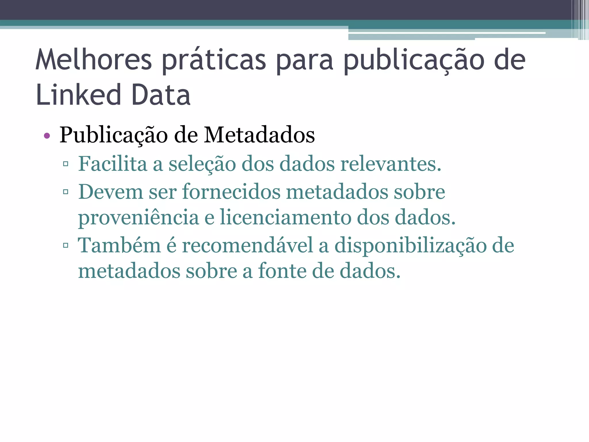 Melhores práticas para publicação de
Linked Data
• Publicação de Metadados
 ▫ Facilita a seleção dos dados relevantes.
 ▫ Devem ser fornecidos metadados sobre
   proveniência e licenciamento dos dados.
 ▫ Também é recomendável a disponibilização de
   metadados sobre a fonte de dados.
 