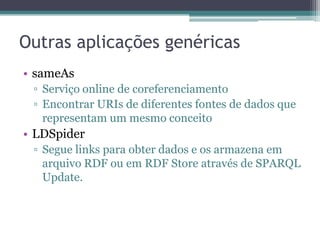 Outras aplicações genéricas
• sameAs
 ▫ Serviço online de coreferenciamento
 ▫ Encontrar URIs de diferentes fontes de dados que
   representam um mesmo conceito
• LDSpider
 ▫ Segue links para obter dados e os armazena em
   arquivo RDF ou em RDF Store através de SPARQL
   Update.
 