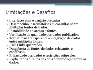 Limitações e Desafios
• Interfaces com o usuário precárias
• Desempenho insatisfatório em consultas sobre
  múltiplas fontes de dados.
• Instabilidade no acesso a fontes.
• Verificação da qualidade dos dados publicados.
• Tornar mais transparente a integração de dados
  entre múltiplas fontes.
• RDF Links quebrados.
• Descoberta de fontes de dados relevantes e
  confiáveis.
• Privacidade dos dados e restrições sobre eles.
• Explicitar os direitos de cópia e reprodução sobre os
  dados.
 