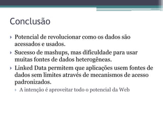 Conclusão
   Potencial de revolucionar como os dados são
    acessados e usados.
   Sucesso de mashups, mas dificuldade para usar
    muitas fontes de dados heterogêneas.
   Linked Data permitem que aplicações usem fontes de
    dados sem limites através de mecanismos de acesso
    padronizados.
       A intenção é aproveitar todo o potencial da Web
 