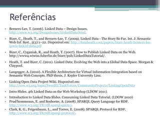 Referências
• Berners-Lee, T. (2006). Linked Data – Design Issues.
  http://www.w3.org/DesignIssues/LinkedData.html.
• Bizer, C., Heath, T., and Berners-Lee, T. (2009). Linked Data - The Story So Far. Int. J. Semantic
  Web Inf. Syst., 5(3):1–22. Disponível em: http://tomheath.com/papers/bizer-heath-berners-lee-
  ijswis-linked-data.pdf
• Bizer, C., Cyganiak, R., and Heath, T. (2007). How to Publish Linked Data on the Web.
  http://www4.wiwiss.fuberlin.de/bizer/pub/LinkedDataTutorial/.
• Heath, T. and Bizer, C. (2011). Linked Data: Evolving the Web into a Global Data Space. Morgan &
  Claypool.
• Langegger, A. (2010). A Flexible Architecture for Virtual Information Integration based on
  Semantic Web Concepts. PhD thesis, J. Kepler University Linz.
• Linking Open Data Project Wiki. Disponível em:
  http://esw.w3.org/topic/SweoIG/TaskForces/CommunityProjects/LinkingOpenData
• Intro Slides. 4th Linked Data on the Web Workshop (LDOW 2011).
• Introduction to Linked Data Slides. Consuming Linked Data Tutorial. (LDOW 2010)
• Prud’hommeaux, E. and Seaborne, A. (2008). SPARQL Query Language for RDF.
  http://www.w3.org/TR/rdf-sparql-query/.
• Clark, K. G., Feigenbaum, L., and Torres, E. (2008). SPARQL Protocol for RDF.
  http://www.w3.org/TR/rdf-sparql-protocol/.
 