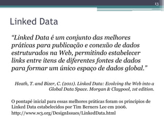 13



Linked Data
“Linked Data é um conjunto das melhores
práticas para publicação e conexão de dados
estruturados na Web, permitindo estabelecer
links entre itens de diferentes fontes de dados
para formar um único espaço de dados global.”

 Heath, T. and Bizer, C. (2011). Linked Data: Evolving the Web into a
                 Global Data Space. Morgan & Claypool, 1st edition.

O pontapé inicial para essas melhores práticas foram os princípios de
Linked Data estabelecidos por Tim Berners Lee em 2006.
http://www.w3.org/DesignIssues/LinkedData.html
 