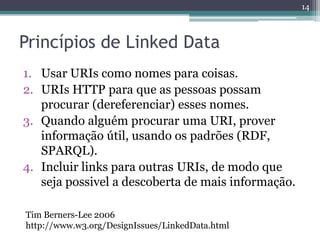 14



Princípios de Linked Data
1. Usar URIs como nomes para coisas.
2. URIs HTTP para que as pessoas possam
   procurar (dereferenciar) esses nomes.
3. Quando alguém procurar uma URI, prover
   informação útil, usando os padrões (RDF,
   SPARQL).
4. Incluir links para outras URIs, de modo que
   seja possivel a descoberta de mais informação.

Tim Berners-Lee 2006
http://www.w3.org/DesignIssues/LinkedData.html
 