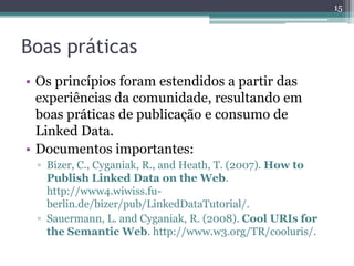 15



Boas práticas
• Os princípios foram estendidos a partir das
  experiências da comunidade, resultando em
  boas práticas de publicação e consumo de
  Linked Data.
• Documentos importantes:
 ▫ Bizer, C., Cyganiak, R., and Heath, T. (2007). How to
   Publish Linked Data on the Web.
   http://www4.wiwiss.fu-
   berlin.de/bizer/pub/LinkedDataTutorial/.
 ▫ Sauermann, L. and Cyganiak, R. (2008). Cool URIs for
   the Semantic Web. http://www.w3.org/TR/cooluris/.
 