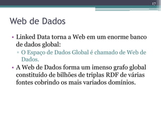 17



Web de Dados
• Linked Data torna a Web em um enorme banco
  de dados global:
 ▫ O Espaço de Dados Global é chamado de Web de
   Dados.
• A Web de Dados forma um imenso grafo global
  constituído de bilhões de triplas RDF de várias
  fontes cobrindo os mais variados domínios.
 