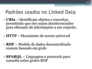 25



 Padrões usados no Linked Data
• URIs – identificam objetos e conceitos,
  permitindo que eles sejam dereferenciados
  para obtenção de informações a seu respeito.

• HTTP – Mecanismo de acesso universal

• RDF – Modelo de dados descentralizado
  comum baseado em grafo

• SPARQL – Linguagem e protocolo para
  consulta sobre grafos RDF
 