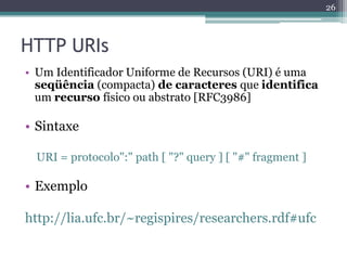 26



HTTP URIs
• Um Identificador Uniforme de Recursos (URI) é uma
  seqüência (compacta) de caracteres que identifica
  um recurso físico ou abstrato [RFC3986]

• Sintaxe

 URI = protocolo":" path [ "?" query ] [ "#" fragment ]

• Exemplo

http://lia.ufc.br/~regispires/researchers.rdf#ufc
 