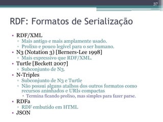 37



RDF: Formatos de Serialização
• RDF/XML
  ▫ Mais antigo e mais amplamente usado.
  ▫ Prolixo e pouco legível para o ser humano.
• N3 (Notation 3) [Berners-Lee 1998]
  ▫ Mais expressivo que RDF/XML.
• Turtle [Beckett 2007]
  ▫ Subconjunto de N3.
• N-Triples
  ▫ Subconjunto de N3 e Turtle
  ▫ Não possui alguns atalhos dos outros formatos como
    recursos aninhados e URIs compactas
     Termina ficando prolixo, mas simples para fazer parse.
• RDFa
  ▫ RDF embutido em HTML
• JSON
 