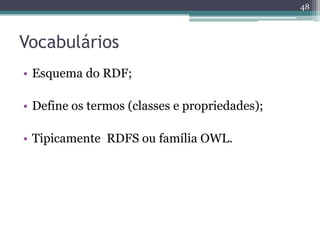 48



Vocabulários
• Esquema do RDF;

• Define os termos (classes e propriedades);

• Tipicamente RDFS ou família OWL.
 