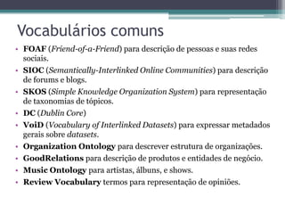 Vocabulários comuns
• FOAF (Friend-of-a-Friend) para descrição de pessoas e suas redes
  sociais.
• SIOC (Semantically-Interlinked Online Communities) para descrição
  de forums e blogs.
• SKOS (Simple Knowledge Organization System) para representação
  de taxonomias de tópicos.
• DC (Dublin Core)
• VoiD (Vocabulary of Interlinked Datasets) para expressar metadados
  gerais sobre datasets.
• Organization Ontology para descrever estrutura de organizações.
• GoodRelations para descrição de produtos e entidades de negócio.
• Music Ontology para artistas, álbuns, e shows.
• Review Vocabulary termos para representação de opiniões.
 