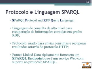 64



Protocolo e Linguagem SPARQL
 ▫ SPARQL Protocol and RDF Query Language;

 ▫ Linguagem de consulta de alto nível para
   recuperação de informações contidas em grafos
   RDF;

 ▫ Protocolo usado para enviar consultas e recuperar
   resultados através do protocolo HTTP;

 ▫ Fontes Linked Data tipicamente fornecem um
   SPARQL Endpoint que é um serviço Web com
   suporte ao protocolo SPARQL.
 