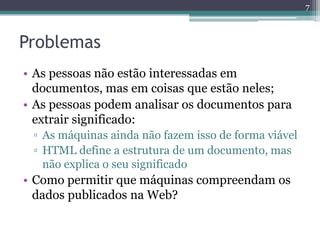 7



Problemas
• As pessoas não estão interessadas em
  documentos, mas em coisas que estão neles;
• As pessoas podem analisar os documentos para
  extrair significado:
 ▫ As máquinas ainda não fazem isso de forma viável
 ▫ HTML define a estrutura de um documento, mas
   não explica o seu significado
• Como permitir que máquinas compreendam os
  dados publicados na Web?
 
