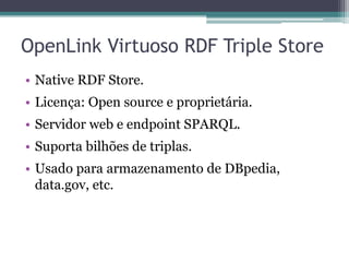 OpenLink Virtuoso RDF Triple Store
• Native RDF Store.
• Licença: Open source e proprietária.
• Servidor web e endpoint SPARQL.
• Suporta bilhões de triplas.
• Usado para armazenamento de DBpedia,
  data.gov, etc.
 