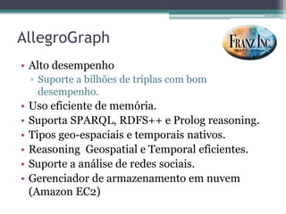 AllegroGraph
• Alto desempenho
    ▫ Suporte a bilhões de triplas com bom
      desempenho.
•   Uso eficiente de memória.
•   Suporta SPARQL, RDFS++ e Prolog reasoning.
•   Tipos geo-espaciais e temporais nativos.
•   Reasoning Geospatial e Temporal eficientes.
•   Suporte a análise de redes sociais.
•   Gerenciador de armazenamento em nuvem
    (Amazon EC2)
 