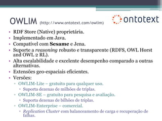 OWLIM           (http://www.ontotext.com/owlim)

• RDF Store (Native) proprietária.
• Implementado em Java.
• Compatível com Sesame e Jena.
• Suporte a reasoning robusto e transparente (RDFS, OWL Horst
  and OWL 2 RL).
• Alta escalabilidade e excelente desempenho comparado a outras
  alternativas.
• Extensões geo-espaciais eficientes.
• Versões:
    ▫ OWLIM-Lite – gratuito para qualquer uso.
       Suporta dezenas de milhões de triplas.
    ▫ OWLIM-SE – gratuito para pesquisa e avaliação.
       Suporta dezenas de bilhões de triplas.
    ▫ OWLIM-Enterprise – comercial.
       Replication Cluster com balanceamento de carga e recuperação de
        falhas.
 