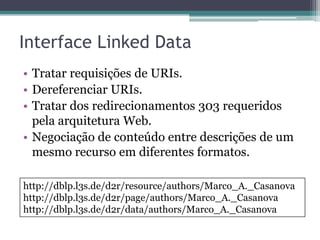 Interface Linked Data
• Tratar requisições de URIs.
• Dereferenciar URIs.
• Tratar dos redirecionamentos 303 requeridos
  pela arquitetura Web.
• Negociação de conteúdo entre descrições de um
  mesmo recurso em diferentes formatos.

http://dblp.l3s.de/d2r/resource/authors/Marco_A._Casanova
http://dblp.l3s.de/d2r/page/authors/Marco_A._Casanova
http://dblp.l3s.de/d2r/data/authors/Marco_A._Casanova
 