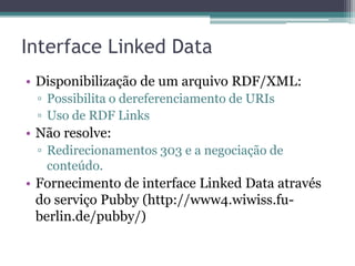 Interface Linked Data
• Disponibilização de um arquivo RDF/XML:
 ▫ Possibilita o dereferenciamento de URIs
 ▫ Uso de RDF Links
• Não resolve:
 ▫ Redirecionamentos 303 e a negociação de
   conteúdo.
• Fornecimento de interface Linked Data através
  do serviço Pubby (http://www4.wiwiss.fu-
  berlin.de/pubby/)
 