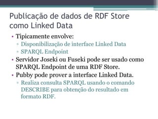 Publicação de dados de RDF Store
como Linked Data
• Tipicamente envolve:
 ▫ Disponibilização de interface Linked Data
 ▫ SPARQL Endpoint
• Servidor Joseki ou Fuseki pode ser usado como
  SPARQL Endpoint de uma RDF Store.
• Pubby pode prover a interface Linked Data.
 ▫ Realiza consulta SPARQL usando o comando
   DESCRIBE para obtenção do resultado em
   formato RDF.
 