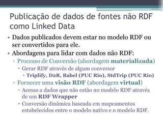 Publicação de dados de fontes não RDF
como Linked Data
• Dados publicados devem estar no modelo RDF ou
  ser convertidos para ele.
• Abordagens para lidar com dados não RDF:
 ▫ Processo de Conversão (abordagem materializada)
    Gerar RDF através de algum conversor
      Triplify, D2R, Babel (PUC Rio), StdTrip (PUC Rio)
 ▫ Fornecer uma visão RDF (abordagem virtual)
    Acesso a dados que não estão no modelo RDF através
     de um RDF Wrapper
    Conversão dinâmica baseada em mapeamentos
     estabelecidos entre o modelo nativo e o modelo RDF.
 