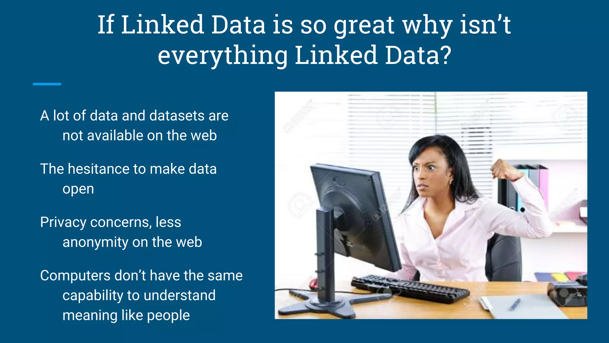 If Linked Data is so great why isn’t
everything Linked Data?
A lot of data and datasets are
not available on the web
The hesitance to make data
open
Privacy concerns, less
anonymity on the web
Computers don’t have the same
capability to understand
meaning like people
 