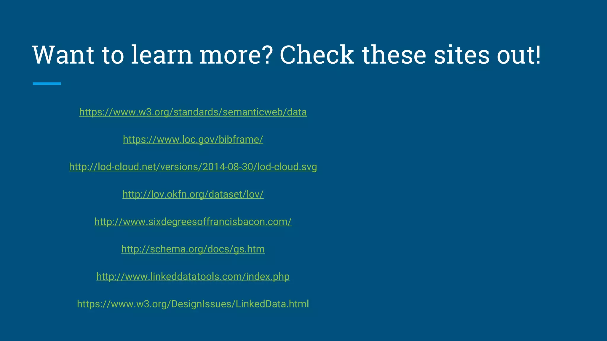 Want to learn more? Check these sites out!
https://www.w3.org/standards/semanticweb/data
https://www.loc.gov/bibframe/
http://lod-cloud.net/versions/2014-08-30/lod-cloud.svg
http://lov.okfn.org/dataset/lov/
http://www.sixdegreesoffrancisbacon.com/
http://schema.org/docs/gs.htm
http://www.linkeddatatools.com/index.php
https://www.w3.org/DesignIssues/LinkedData.html
 