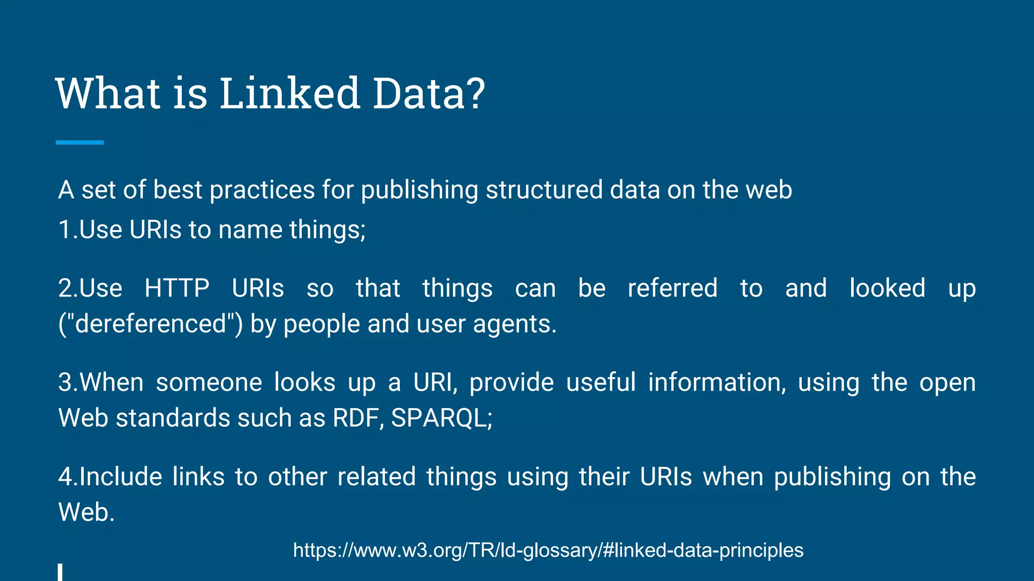 What is Linked Data?
A set of best practices for publishing structured data on the web
1.Use URIs to name things;
2.Use HTTP URIs so that things can be referred to and looked up
("dereferenced") by people and user agents.
3.When someone looks up a URI, provide useful information, using the open
Web standards such as RDF, SPARQL;
4.Include links to other related things using their URIs when publishing on the
Web.
https://www.w3.org/TR/ld-glossary/#linked-data-principles
 