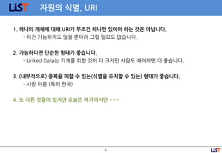 9
자원의 식별, URI
1. 하나의 개체에 대해 URI가 무조건 하나만 있어야 하는 것은 아닙니다.
- 이건 가능하지도 않을 뿐더러 그럴 필요도 없습니다.
2. 가능하다면 단순한 형태가 좋습니다.
- Linked Data는 기계를 위한 것이 더 크지만 사람도 배려하면 더 좋습니다.
3. (내부적으로) 중복을 피할 수 있는(식별을 유지할 수 있는) 형태가 좋습니다.
- 사람 이름 (특히 한국)
4. 또 다른 것들이 있지만 오늘은 여기까지만 ~~~
 