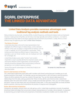 DATASHEET
	
  
SQRRL ENTERPRISE
THE LINKED DATA ADVANTAGE
Linked Data Analysis provides numerous advantages over
traditional log analysis methods and tools
Many enterprise security tools, including SIEMs, Incident Response, and Network Analysis tools are log-based.
However, making sense of log files can be tricky, since logs typically exist without context (i.e., it is hard to
understand how they relate to the larger cybersecurity environment around them). Luckily, there is a more
effective way of organizing your data: Linked Data Analysis.
Easier to Ask Questions of the Data
The Linked Data model works particularly well in tandem with threat hunting because it enables you to ask
iterative questions more easily. For example, say you are starting with a ‘user’ and want to ask the question,
“Show me all the websites this user has visited in the past day.” You can then dynamically expand out
relationships from this data, asking questions like “Show me how all the users that have also visited these
websites within the same time window” using a simple point-and-click operation. Then, you can further expand
and ask to "show me how these users are connected to each other." In this way, linking data can easily facilitate
iterative question chaining, which streamlines the process of response and investigation.
Richer, More Intuitive Visualization:
Histograms, bar graphs, and pie charts can only get you so far. Linked Data visualization consists of weighted,
directional nodes and edges that can provide compact representations of complex, dense datasets. As opposed
to representing just simple trends and comparisons, linked data visualization enables users to easily refer to
An example of a Linked Data model
The Clarity of Context
Linked data describes a format for data representation that
highlights the different types of relationships, or links, between
entities. In this case, an entity is a logical item of interest, such as
a ‘user’, a ‘website’, an ‘HTTP transaction’, and the like. These
entities are then linked via different types of relationships – for
example, a user can ‘know’ another user, an employee can ‘work
for’ a manager, etc.
Linked Data Analysis gives cyber “hunters” and incident
responders a way to quickly identify the important assets, actors,
and events relevant to their organization, accentuating the
natural connections between them and providing contextual
perspective in an incident response scenario.
Some of the specific advantages of Linked Data Analysis are
described below.
 