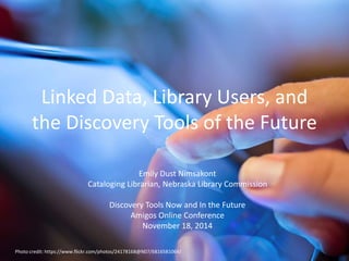 Linked Data, Library Users, and 
the Discovery Tools of the Future 
Emily Dust Nimsakont 
Cataloging Librarian, Nebraska Library Commission 
Discovery Tools Now and In the Future 
Amigos Online Conference 
November 18, 2014 
Photo credit: https://www.flickr.com/photos/24178168@N07/6816581064/ 
 