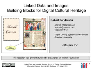 Linked Data and Images: Building Blocks for Digital Cultural Heritage
Information Access Seminar, UC Berkeley, 18th of April 2014
1
Linked Data and Images:
Building Blocks for Digital Cultural Heritage
Robert Sanderson
azaroth42@gmail.com
azaroth@stanford.edu
t: @azaroth42
Digital Library Systems and Services
Stanford University
http://iiif.io/
This research was primarily funded by the Andrew W. Mellon Foundation
 