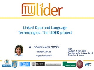 20/03/2014 1Presenter name
Linked Data and Language
Technologies: The LIDER project
A. Gómez-Pérez (UPM)
asun@fi.upm.es
Project Coordinator
CSA
Budget: 1.482.000€
Starting date: 1. Nov. 2013
Duration: 2 Years
 